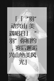 「“羽”动兴山 美遇昭君」“羽”你相约，赛后邂逅兴山绝美风光