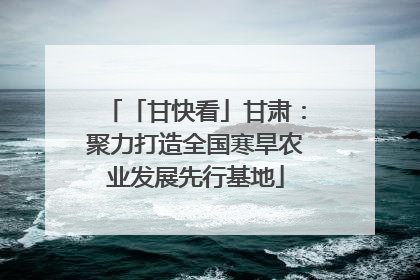 「甘快看」甘肃：聚力打造全国寒旱农业发展先行基地