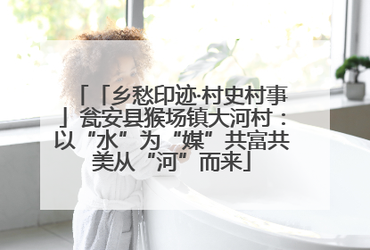 「乡愁印迹·村史村事」瓮安县猴场镇大河村：以“水”为“媒”共富共美从“河”而来