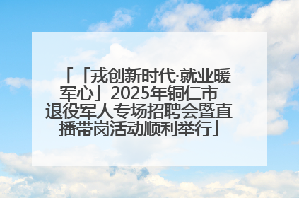「戎创新时代·就业暖军心」2025年铜仁市退役军人专场招聘会暨直播带岗活动顺利举行