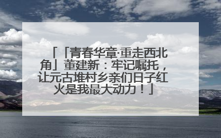 「青春华章·重走西北角」董建新：牢记嘱托，让元古堆村乡亲们日子红火是我最大动力！
