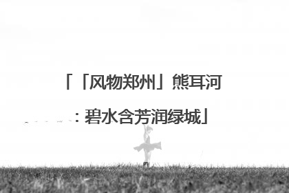 「风物郑州」熊耳河：碧水含芳润绿城