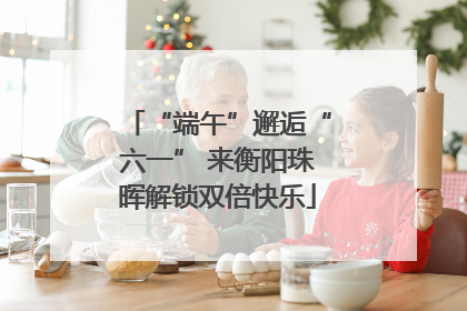 “端午”邂逅“六一” 来衡阳珠晖解锁双倍快乐