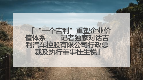 “一个吉利”重塑企业价值体系——记者独家对话吉利汽车控股有限公司行政总裁及执行董事桂生悦