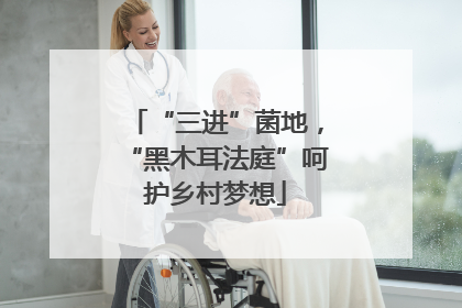 “三进”菌地，“黑木耳法庭”呵护乡村梦想
