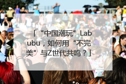 “中国潮玩”Labubu，如何用“不完美”与Z世代共鸣？