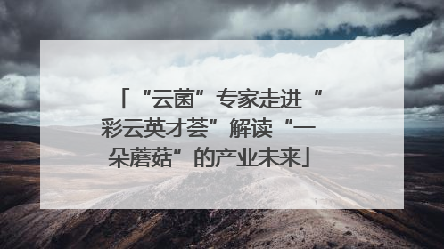 “云菌”专家走进“彩云英才荟”解读“一朵蘑菇”的产业未来