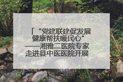 “党建联建促发展 健康帮扶暖民心”——湘雅二医院专家走进县中医医院开展健康帮扶活动