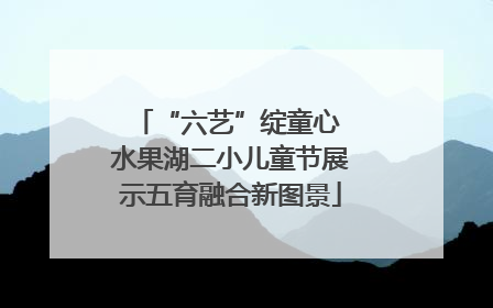 “六艺”绽童心 水果湖二小儿童节展示五育融合新图景