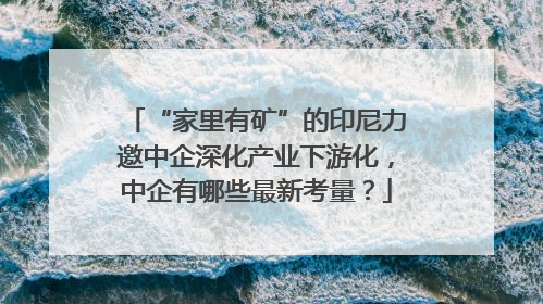 “家里有矿”的印尼力邀中企深化产业下游化，中企有哪些最新考量？