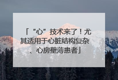 “心”技术来了！尤其适用于心脏结构复杂、心房壁薄患者
