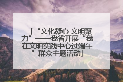 “文化凝心 文明聚力”——我省开展“我在文明实践中心过端午”群众主题活动