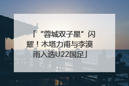 “蓉城双子星”闪耀！木塔力甫与李漠雨入选U22国足