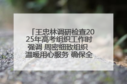 王忠林调研检查2025年高考组织工作时强调 周密细致组织 温暖用心服务 确保全省高考安全有序顺利