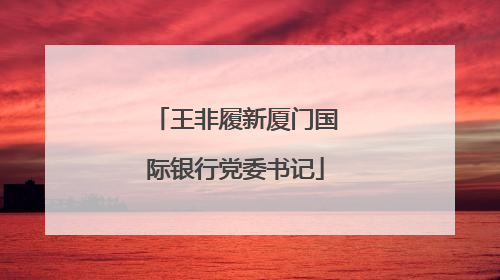 王非履新厦门国际银行党委书记