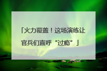 火力覆盖！这场演练让官兵们直呼“过瘾”