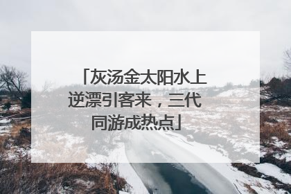 灰汤金太阳水上逆漂引客来，三代同游成热点