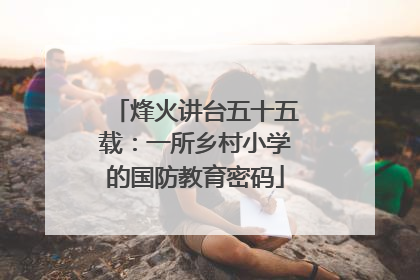 烽火讲台五十五载：一所乡村小学的国防教育密码