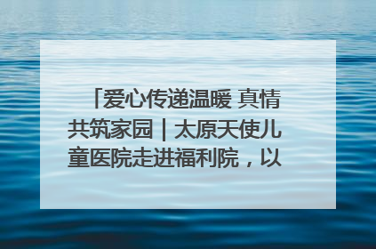 爱心传递温暖 真情共筑家园｜太原天使儿童医院走进福利院，以爱守护童真笑颜！