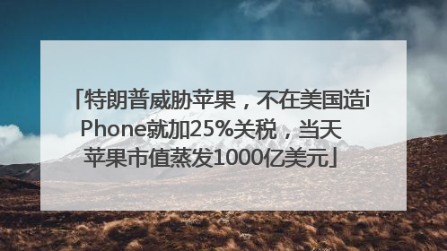 特朗普威胁苹果，不在美国造iPhone就加25%关税，当天苹果市值蒸发1000亿美元