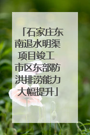石家庄东南退水明渠项目竣工 市区东部防洪排涝能力大幅提升