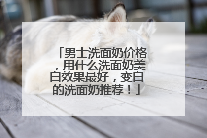 男士洗面奶价格，用什么洗面奶美白效果最好，变白的洗面奶推荐！