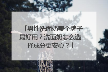 男性洗面奶哪个牌子最好用？洗面奶怎么选择成分更安心？
