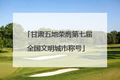 甘肃五地荣膺第七届全国文明城市称号