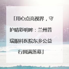 用心点亮视界,守护睛彩明眸:兰州普瑞眼科医院东乡公益行圆满落幕