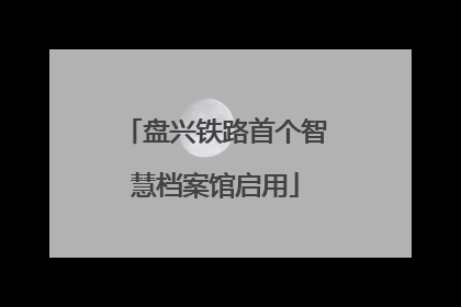 盘兴铁路首个智慧档案馆启用