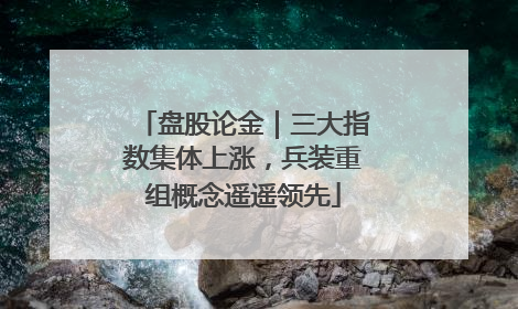 盘股论金｜三大指数集体上涨，兵装重组概念遥遥领先