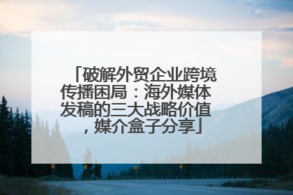 破解外贸企业跨境传播困局：海外媒体发稿的三大战略价值，媒介盒子分享