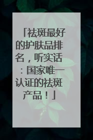 祛斑最好的护肤品排名，听实话：国家唯一认证的祛斑产品！