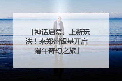 神话启幕、上新玩法！来郑州银基开启端午奇幻之旅