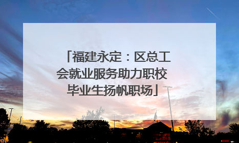 福建永定：区总工会就业服务助力职校毕业生扬帆职场