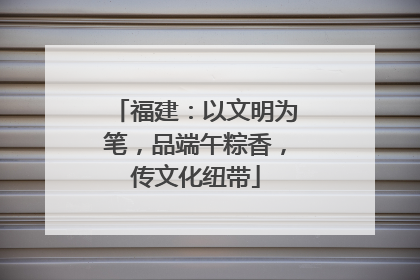 福建：以文明为笔，品端午粽香，传文化纽带