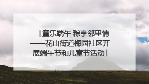 童乐端午 粽享邻里情——花山街道梅园社区开展端午节和儿童节活动