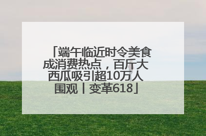 端午临近时令美食成消费热点，百斤大西瓜吸引超10万人围观丨变革618