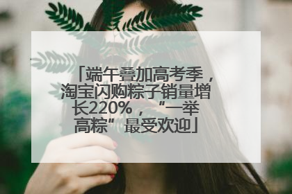 端午叠加高考季，淘宝闪购粽子销量增长220%，“一举高粽”最受欢迎