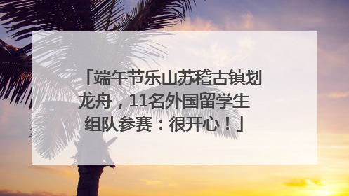 端午节乐山苏稽古镇划龙舟，11名外国留学生组队参赛：很开心！