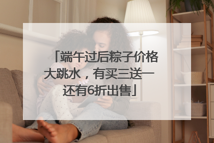 端午过后粽子价格大跳水，有买三送一还有6折出售