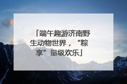 端午趣游济南野生动物世界，“粽享”量级欢乐
