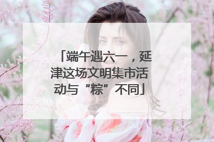 端午遇六一，延津这场文明集市活动与“粽”不同