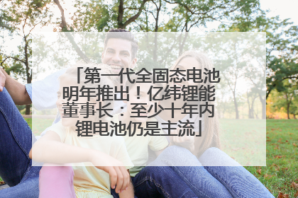 第一代全固态电池明年推出！亿纬锂能董事长：至少十年内锂电池仍是主流