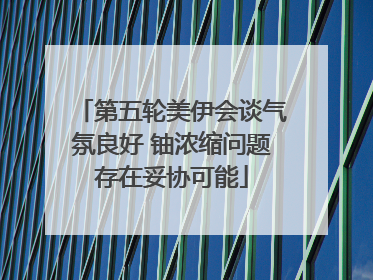 第五轮美伊会谈气氛良好 铀浓缩问题存在妥协可能