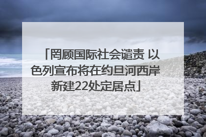 罔顾国际社会谴责 以色列宣布将在约旦河西岸新建22处定居点