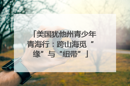 美国犹他州青少年青海行：跨山海觅“缘”与“纽带”