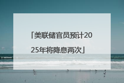 美联储官员预计2025年将降息两次