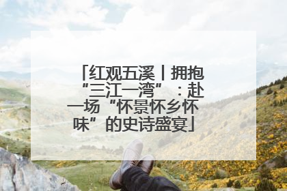 红观五溪丨拥抱“三江一湾”：赴一场“怀景怀乡怀味”的史诗盛宴
