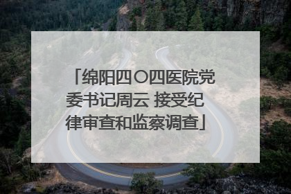 绵阳四〇四医院党委书记周云 接受纪律审查和监察调查